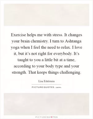 Exercise helps me with stress. It changes your brain chemistry. I turn to Ashtanga yoga when I feel the need to relax. I love it, but it’s not right for everybody. It’s taught to you a little bit at a time, according to your body type and your strength. That keeps things challenging Picture Quote #1