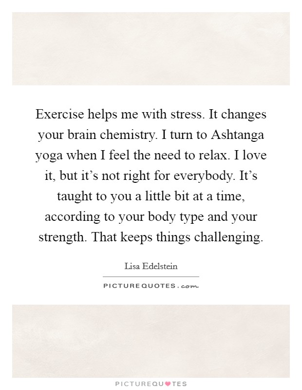 Exercise helps me with stress. It changes your brain chemistry. I turn to Ashtanga yoga when I feel the need to relax. I love it, but it's not right for everybody. It's taught to you a little bit at a time, according to your body type and your strength. That keeps things challenging Picture Quote #1