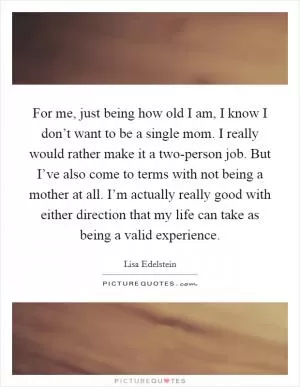 For me, just being how old I am, I know I don’t want to be a single mom. I really would rather make it a two-person job. But I’ve also come to terms with not being a mother at all. I’m actually really good with either direction that my life can take as being a valid experience Picture Quote #1