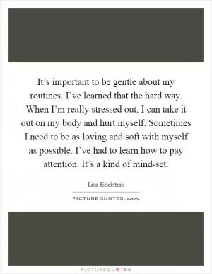 It’s important to be gentle about my routines. I’ve learned that the hard way. When I’m really stressed out, I can take it out on my body and hurt myself. Sometimes I need to be as loving and soft with myself as possible. I’ve had to learn how to pay attention. It’s a kind of mind-set Picture Quote #1