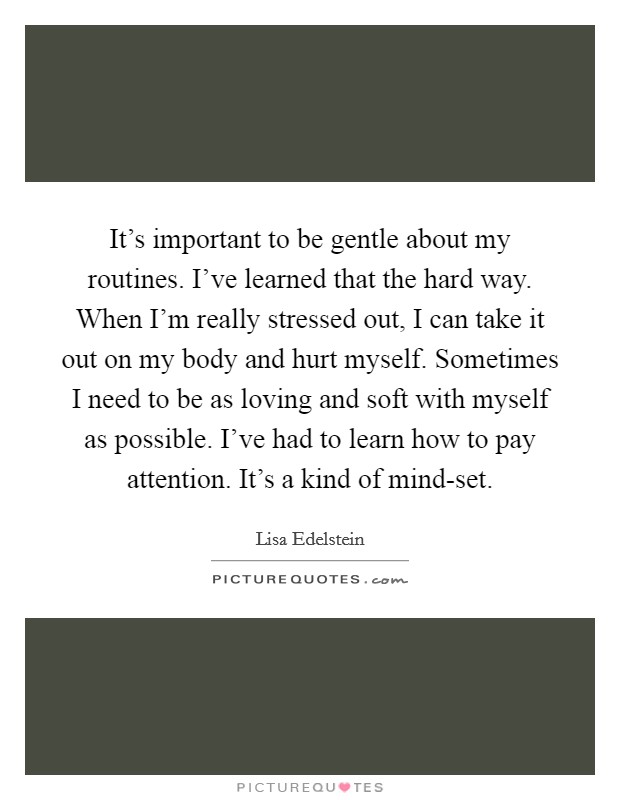 It's important to be gentle about my routines. I've learned that the hard way. When I'm really stressed out, I can take it out on my body and hurt myself. Sometimes I need to be as loving and soft with myself as possible. I've had to learn how to pay attention. It's a kind of mind-set Picture Quote #1