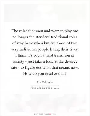The roles that men and women play are no longer the standard traditional roles of way back when but are those of two very individual people living their lives. I think it’s been a hard transition in society - just take a look at the divorce rate - to figure out what that means now. How do you resolve that? Picture Quote #1