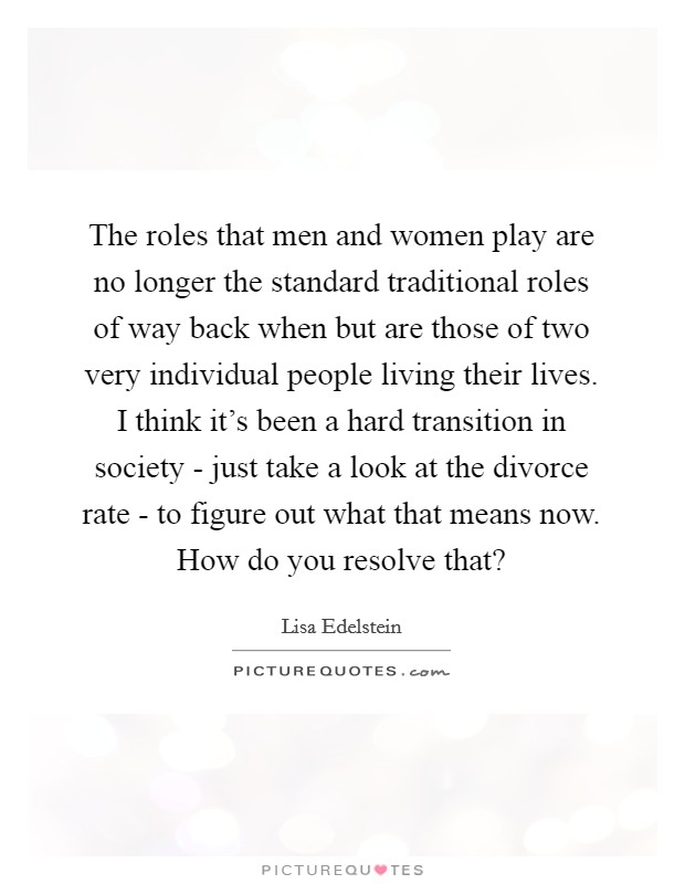 The roles that men and women play are no longer the standard traditional roles of way back when but are those of two very individual people living their lives. I think it's been a hard transition in society - just take a look at the divorce rate - to figure out what that means now. How do you resolve that? Picture Quote #1
