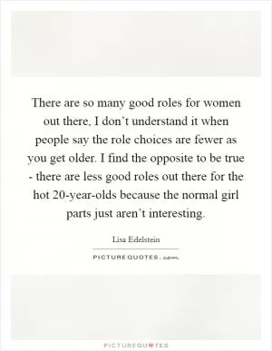 There are so many good roles for women out there, I don’t understand it when people say the role choices are fewer as you get older. I find the opposite to be true - there are less good roles out there for the hot 20-year-olds because the normal girl parts just aren’t interesting Picture Quote #1