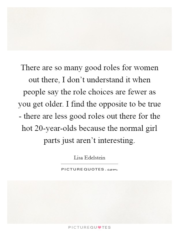 There are so many good roles for women out there, I don't understand it when people say the role choices are fewer as you get older. I find the opposite to be true - there are less good roles out there for the hot 20-year-olds because the normal girl parts just aren't interesting Picture Quote #1