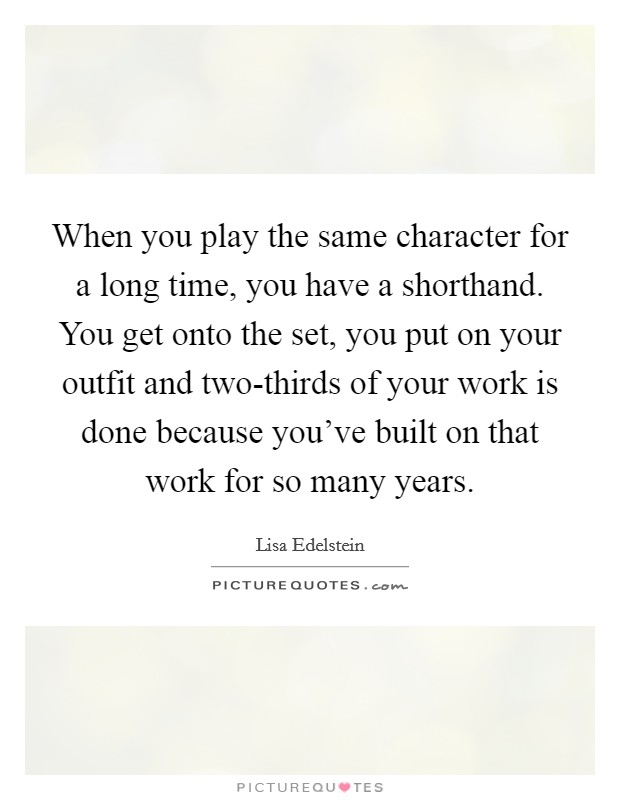 When you play the same character for a long time, you have a shorthand. You get onto the set, you put on your outfit and two-thirds of your work is done because you've built on that work for so many years Picture Quote #1