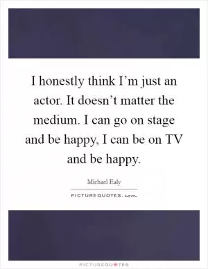 I honestly think I’m just an actor. It doesn’t matter the medium. I can go on stage and be happy, I can be on TV and be happy Picture Quote #1
