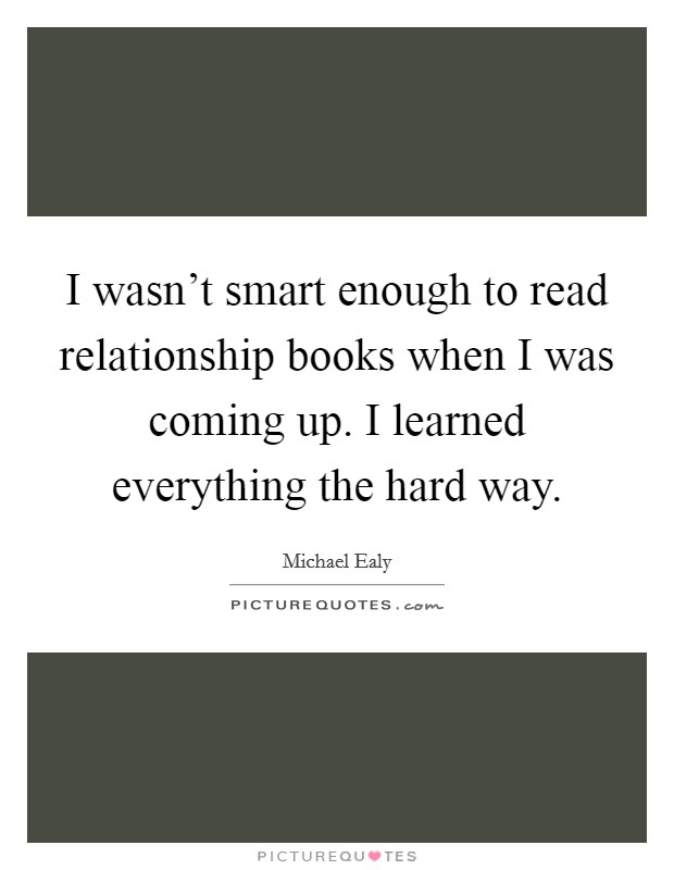 I wasn't smart enough to read relationship books when I was coming up. I learned everything the hard way Picture Quote #1