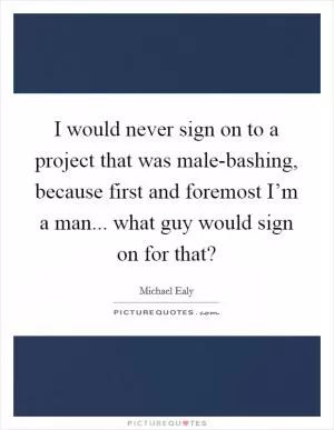 I would never sign on to a project that was male-bashing, because first and foremost I’m a man... what guy would sign on for that? Picture Quote #1