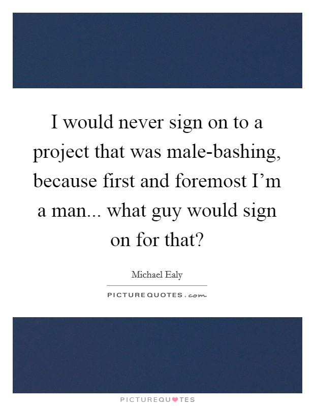 I would never sign on to a project that was male-bashing, because first and foremost I'm a man... what guy would sign on for that? Picture Quote #1