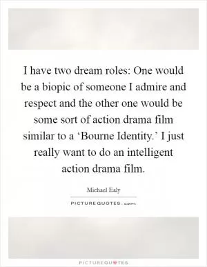 I have two dream roles: One would be a biopic of someone I admire and respect and the other one would be some sort of action drama film similar to a ‘Bourne Identity.’ I just really want to do an intelligent action drama film Picture Quote #1
