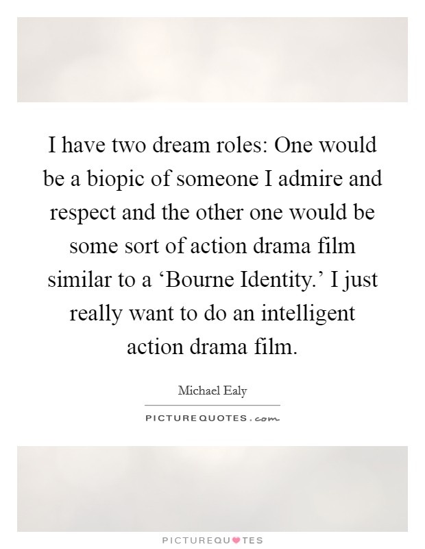 I have two dream roles: One would be a biopic of someone I admire and respect and the other one would be some sort of action drama film similar to a ‘Bourne Identity.' I just really want to do an intelligent action drama film Picture Quote #1