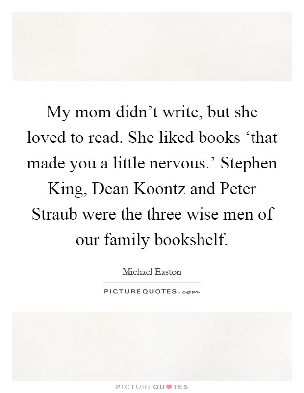 My mom didn't write, but she loved to read. She liked books ‘that made you a little nervous.' Stephen King, Dean Koontz and Peter Straub were the three wise men of our family bookshelf Picture Quote #1