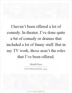 I haven’t been offered a lot of comedy. In theater, I’ve done quite a bit of comedy or dramas that included a lot of funny stuff. But in my TV work, those aren’t the roles that I’ve been offered Picture Quote #1