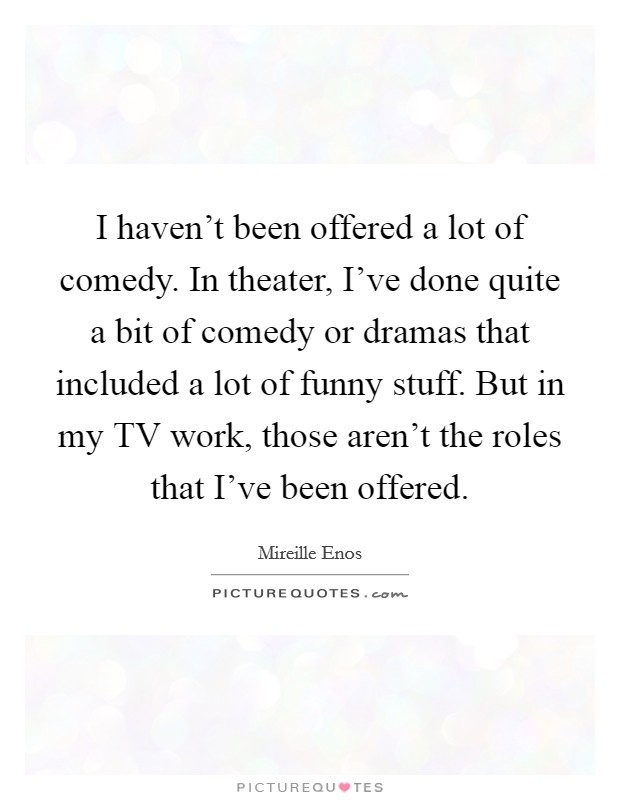 I haven't been offered a lot of comedy. In theater, I've done quite a bit of comedy or dramas that included a lot of funny stuff. But in my TV work, those aren't the roles that I've been offered Picture Quote #1