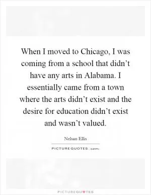 When I moved to Chicago, I was coming from a school that didn’t have any arts in Alabama. I essentially came from a town where the arts didn’t exist and the desire for education didn’t exist and wasn’t valued Picture Quote #1