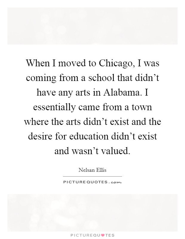 When I moved to Chicago, I was coming from a school that didn't have any arts in Alabama. I essentially came from a town where the arts didn't exist and the desire for education didn't exist and wasn't valued Picture Quote #1