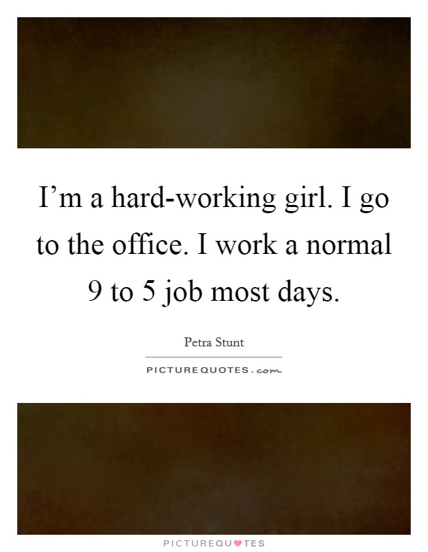 I'm a hard-working girl. I go to the office. I work a normal 9 to 5 job most days Picture Quote #1