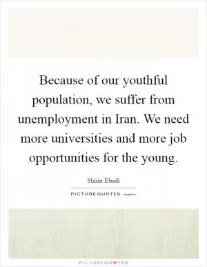 Because of our youthful population, we suffer from unemployment in Iran. We need more universities and more job opportunities for the young Picture Quote #1