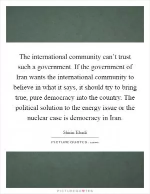 The international community can’t trust such a government. If the government of Iran wants the international community to believe in what it says, it should try to bring true, pure democracy into the country. The political solution to the energy issue or the nuclear case is democracy in Iran Picture Quote #1