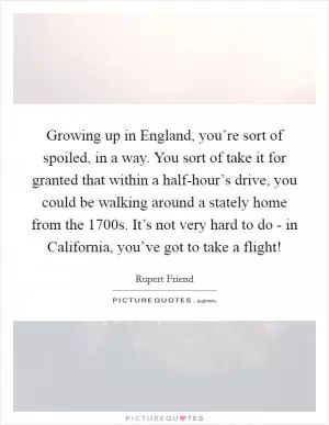 Growing up in England, you’re sort of spoiled, in a way. You sort of take it for granted that within a half-hour’s drive, you could be walking around a stately home from the 1700s. It’s not very hard to do - in California, you’ve got to take a flight! Picture Quote #1