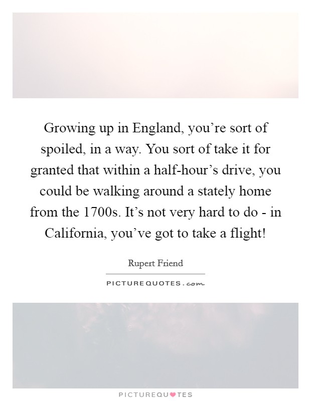 Growing up in England, you're sort of spoiled, in a way. You sort of take it for granted that within a half-hour's drive, you could be walking around a stately home from the 1700s. It's not very hard to do - in California, you've got to take a flight! Picture Quote #1