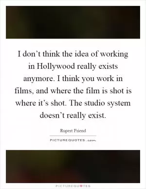 I don’t think the idea of working in Hollywood really exists anymore. I think you work in films, and where the film is shot is where it’s shot. The studio system doesn’t really exist Picture Quote #1