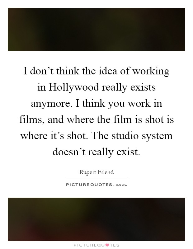 I don't think the idea of working in Hollywood really exists anymore. I think you work in films, and where the film is shot is where it's shot. The studio system doesn't really exist Picture Quote #1