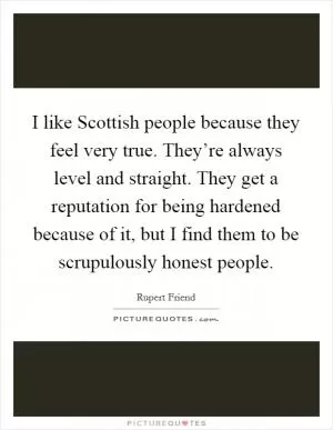 I like Scottish people because they feel very true. They’re always level and straight. They get a reputation for being hardened because of it, but I find them to be scrupulously honest people Picture Quote #1