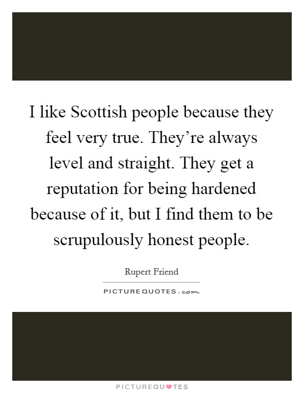 I like Scottish people because they feel very true. They're always level and straight. They get a reputation for being hardened because of it, but I find them to be scrupulously honest people Picture Quote #1