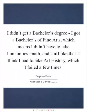 I didn’t get a Bachelor’s degree - I got a Bachelor’s of Fine Arts, which means I didn’t have to take humanities, math, and stuff like that. I think I had to take Art History, which I failed a few times Picture Quote #1