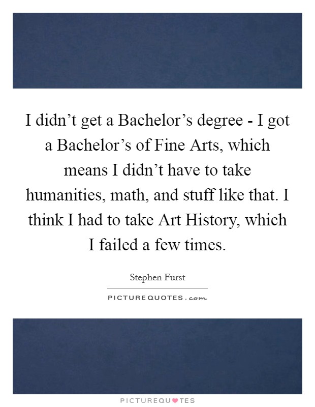 I didn't get a Bachelor's degree - I got a Bachelor's of Fine Arts, which means I didn't have to take humanities, math, and stuff like that. I think I had to take Art History, which I failed a few times Picture Quote #1