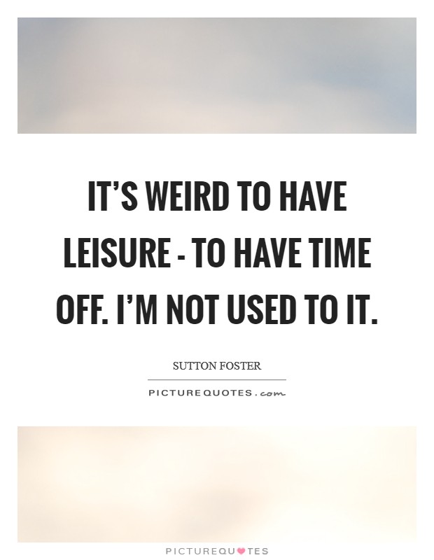It’s weird to have leisure - to have time off. I’m not used to it Picture Quote #1