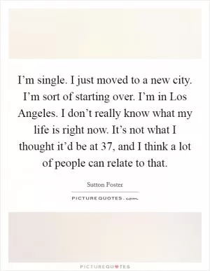 I’m single. I just moved to a new city. I’m sort of starting over. I’m in Los Angeles. I don’t really know what my life is right now. It’s not what I thought it’d be at 37, and I think a lot of people can relate to that Picture Quote #1