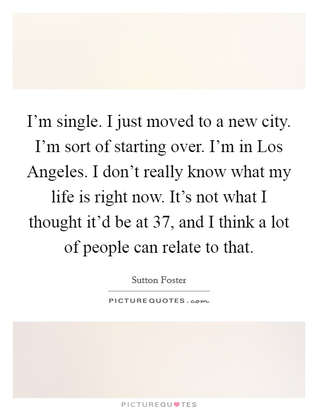 I'm single. I just moved to a new city. I'm sort of starting over. I'm in Los Angeles. I don't really know what my life is right now. It's not what I thought it'd be at 37, and I think a lot of people can relate to that Picture Quote #1