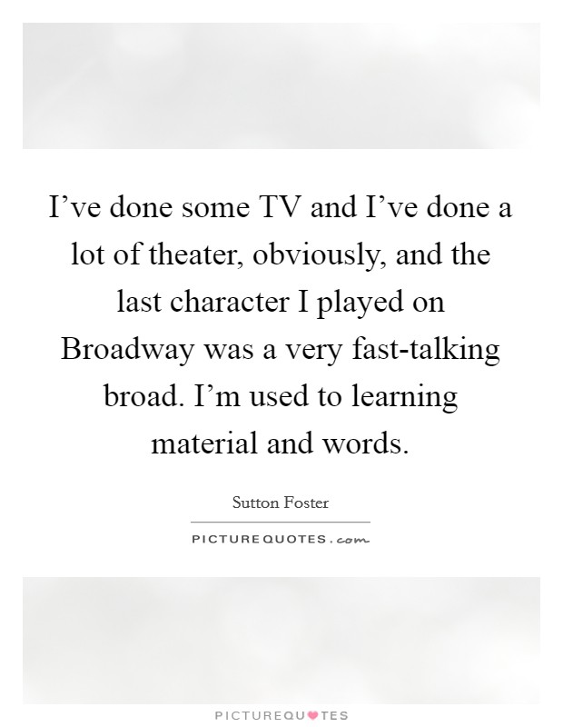 I've done some TV and I've done a lot of theater, obviously, and the last character I played on Broadway was a very fast-talking broad. I'm used to learning material and words Picture Quote #1