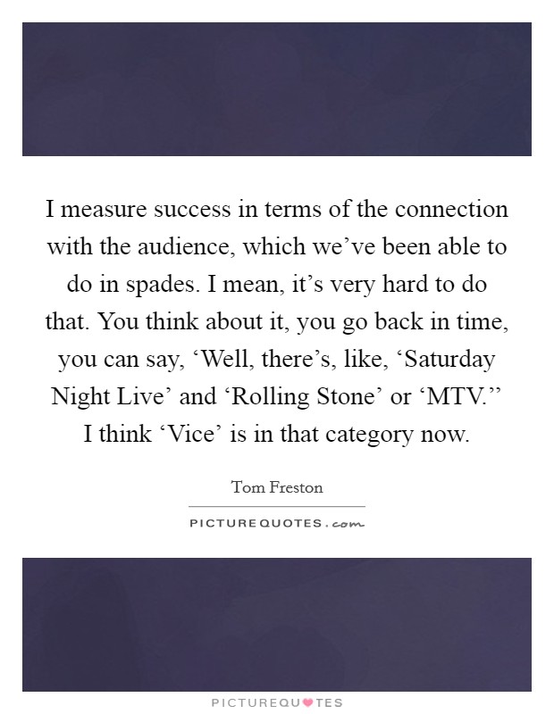 I measure success in terms of the connection with the audience, which we've been able to do in spades. I mean, it's very hard to do that. You think about it, you go back in time, you can say, ‘Well, there's, like, ‘Saturday Night Live' and ‘Rolling Stone' or ‘MTV.'' I think ‘Vice' is in that category now Picture Quote #1