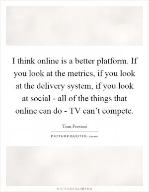 I think online is a better platform. If you look at the metrics, if you look at the delivery system, if you look at social - all of the things that online can do - TV can’t compete Picture Quote #1