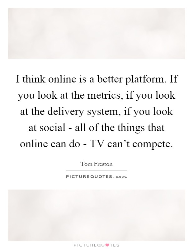 I think online is a better platform. If you look at the metrics, if you look at the delivery system, if you look at social - all of the things that online can do - TV can't compete Picture Quote #1