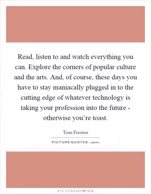Read, listen to and watch everything you can. Explore the corners of popular culture and the arts. And, of course, these days you have to stay maniacally plugged in to the cutting edge of whatever technology is taking your profession into the future - otherwise you’re toast Picture Quote #1