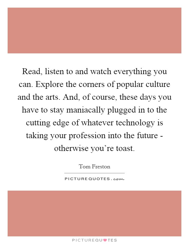Read, listen to and watch everything you can. Explore the corners of popular culture and the arts. And, of course, these days you have to stay maniacally plugged in to the cutting edge of whatever technology is taking your profession into the future - otherwise you're toast Picture Quote #1