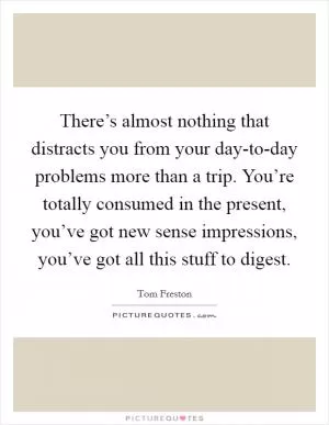 There’s almost nothing that distracts you from your day-to-day problems more than a trip. You’re totally consumed in the present, you’ve got new sense impressions, you’ve got all this stuff to digest Picture Quote #1