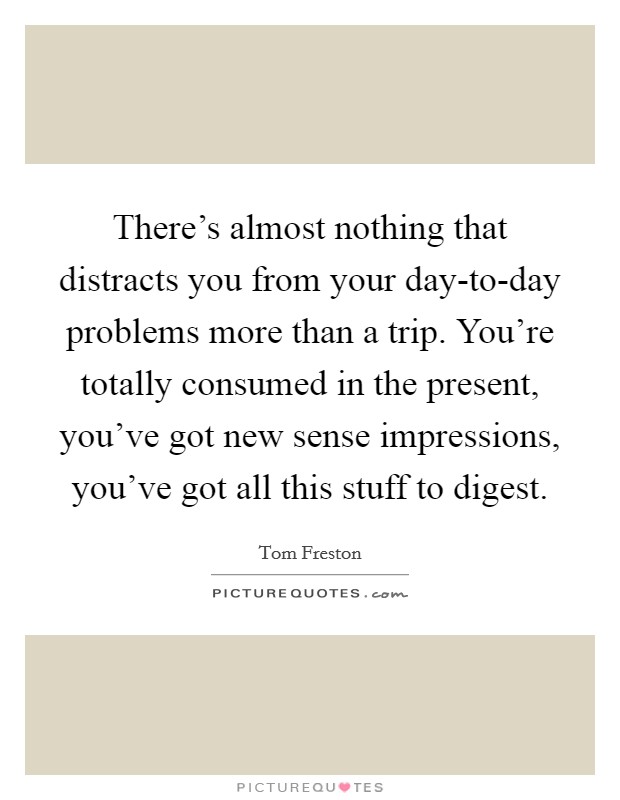 There's almost nothing that distracts you from your day-to-day problems more than a trip. You're totally consumed in the present, you've got new sense impressions, you've got all this stuff to digest Picture Quote #1