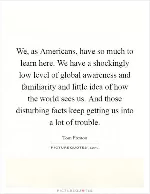 We, as Americans, have so much to learn here. We have a shockingly low level of global awareness and familiarity and little idea of how the world sees us. And those disturbing facts keep getting us into a lot of trouble Picture Quote #1