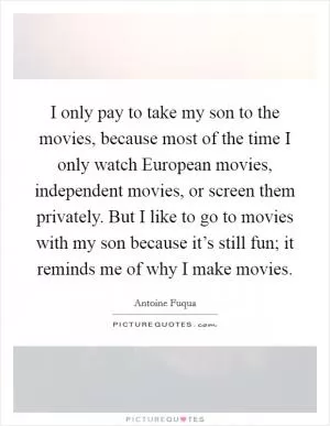I only pay to take my son to the movies, because most of the time I only watch European movies, independent movies, or screen them privately. But I like to go to movies with my son because it’s still fun; it reminds me of why I make movies Picture Quote #1