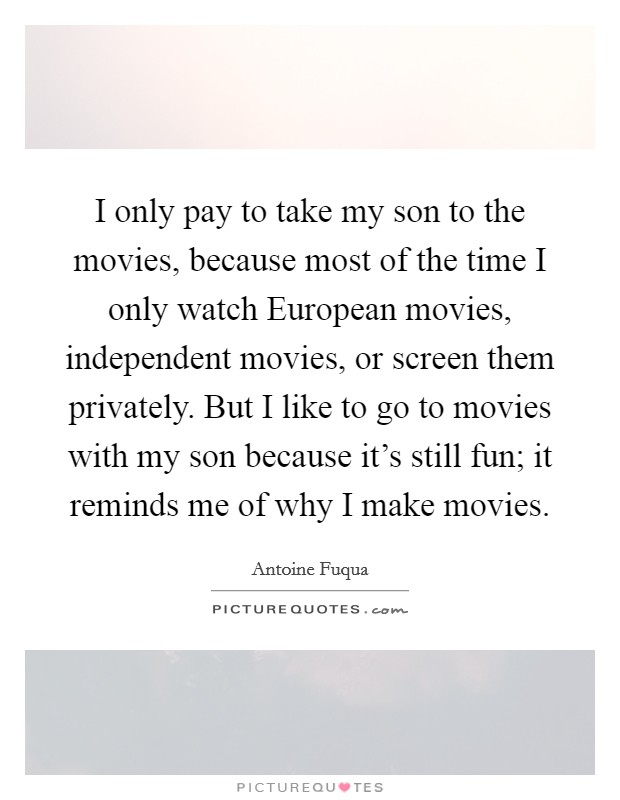 I only pay to take my son to the movies, because most of the time I only watch European movies, independent movies, or screen them privately. But I like to go to movies with my son because it's still fun; it reminds me of why I make movies Picture Quote #1