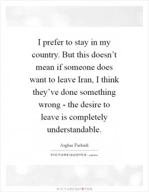 I prefer to stay in my country. But this doesn’t mean if someone does want to leave Iran, I think they’ve done something wrong - the desire to leave is completely understandable Picture Quote #1