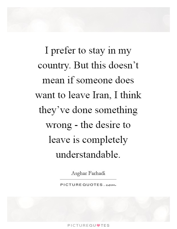 I prefer to stay in my country. But this doesn't mean if someone does want to leave Iran, I think they've done something wrong - the desire to leave is completely understandable Picture Quote #1