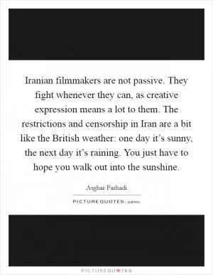 Iranian filmmakers are not passive. They fight whenever they can, as creative expression means a lot to them. The restrictions and censorship in Iran are a bit like the British weather: one day it’s sunny, the next day it’s raining. You just have to hope you walk out into the sunshine Picture Quote #1