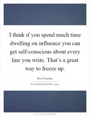 I think if you spend much time dwelling on influence you can get self-conscious about every line you write. That’s a great way to freeze up Picture Quote #1